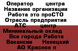 Оператор Call-центра › Название организации ­ Работа-это проСТО › Отрасль предприятия ­ АТС, call-центр › Минимальный оклад ­ 1 - Все города Работа » Вакансии   . Ненецкий АО,Красное п.